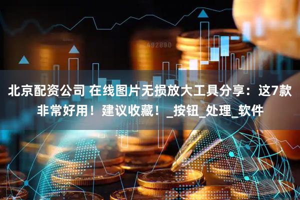 北京配资公司 在线图片无损放大工具分享：这7款非常好用！建议收藏！_按钮_处理_软件
