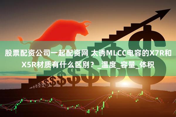 股票配资公司一起配资网 太诱MLCC电容的X7R和X5R材质有什么区别？_温度_容量_体积