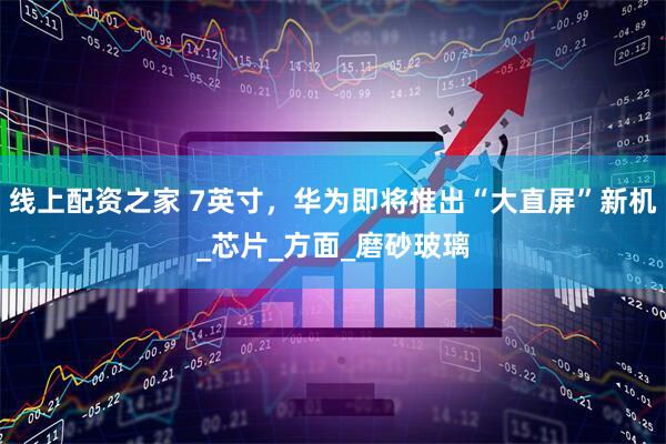 线上配资之家 7英寸，华为即将推出“大直屏”新机_芯片_方面_磨砂玻璃