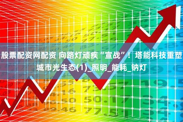 股票配资网配资 向路灯顽疾“宣战”！塔能科技重塑城市光生态(1)_照明_能耗_钠灯