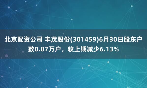 北京配资公司 丰茂股份(301459)6月30日股东户数0.87万户，较上期减少6.13%