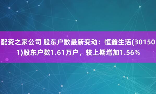 配资之家公司 股东户数最新变动：恒鑫生活(301501)股东户数1.61万户，较上期增加1.56%