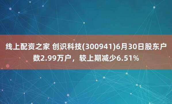 线上配资之家 创识科技(300941)6月30日股东户数2.99万户，较上期减少6.51%