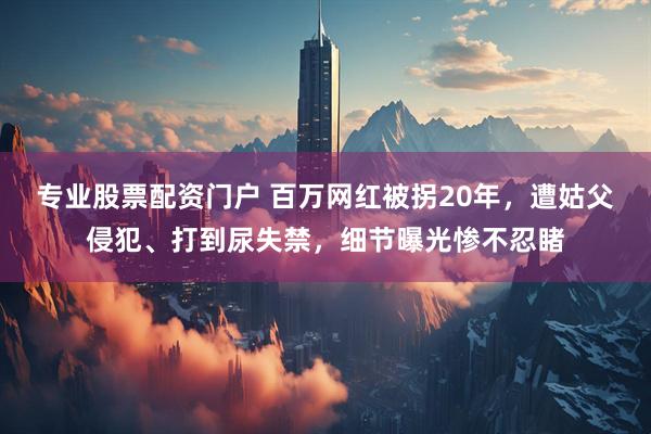 专业股票配资门户 百万网红被拐20年，遭姑父侵犯、打到尿失禁，细节曝光惨不忍睹