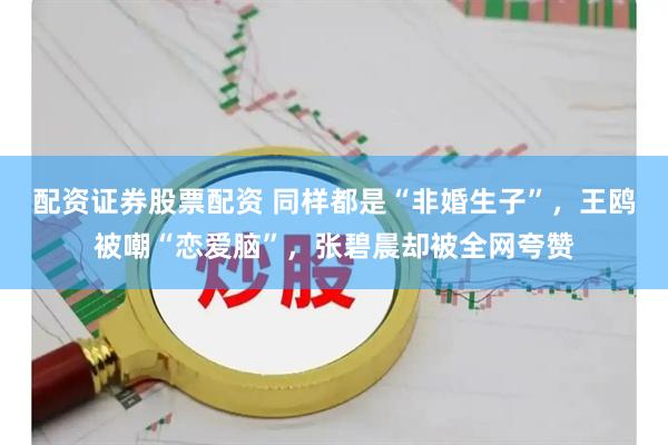 配资证券股票配资 同样都是“非婚生子”，王鸥被嘲“恋爱脑”，张碧晨却被全网夸赞