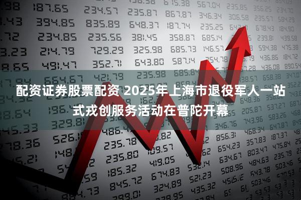 配资证券股票配资 2025年上海市退役军人一站式戎创服务活动在普陀开幕