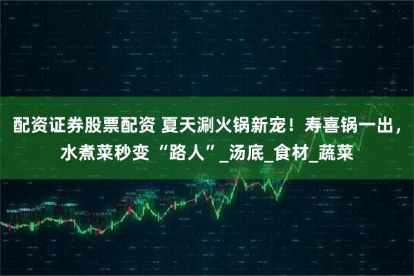 配资证券股票配资 夏天涮火锅新宠！寿喜锅一出，水煮菜秒变 “路人”_汤底_食材_蔬菜