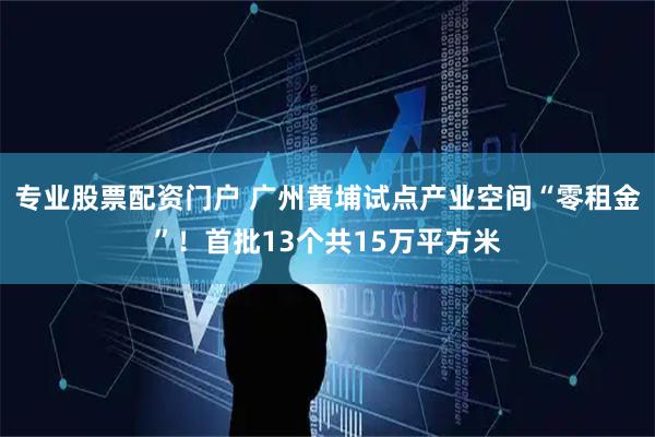 专业股票配资门户 广州黄埔试点产业空间“零租金”！首批13个共15万平方米