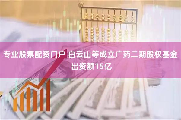 专业股票配资门户 白云山等成立广药二期股权基金 出资额15亿