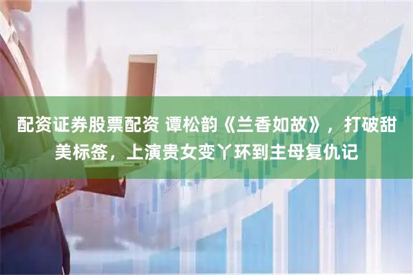 配资证券股票配资 谭松韵《兰香如故》，打破甜美标签，上演贵女变丫环到主母复仇记