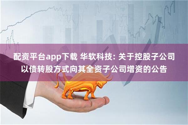配资平台app下载 华软科技: 关于控股子公司以债转股方式向其全资子公司增资的公告