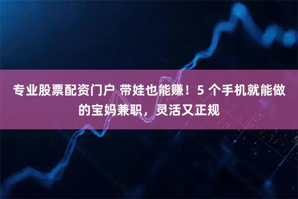 专业股票配资门户 带娃也能赚！5 个手机就能做的宝妈兼职，灵活又正规