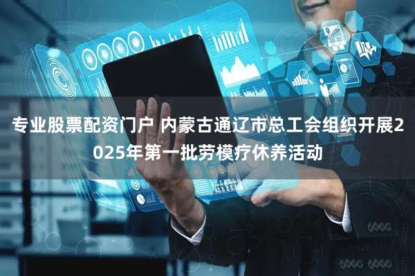 专业股票配资门户 内蒙古通辽市总工会组织开展2025年第一批劳模疗休养活动