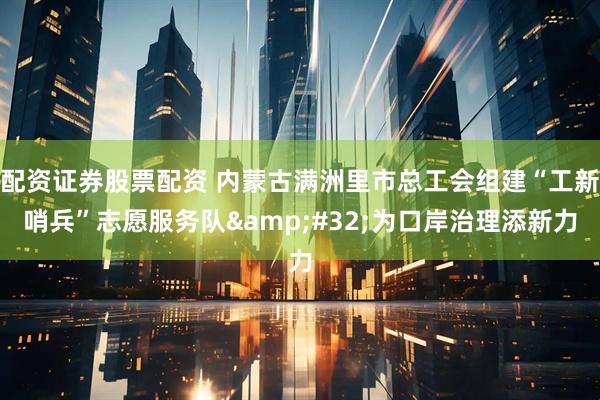 配资证券股票配资 内蒙古满洲里市总工会组建“工新哨兵”志愿服务队&#32;为口岸治理添新力