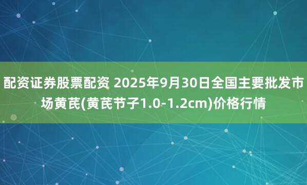 配资证券股票配资 2025年9月30日全国主要批发市场黄芪(黄芪节子1.0-1.2cm)价格行情
