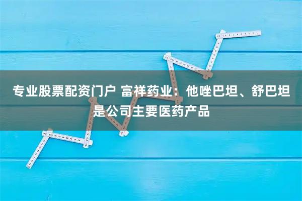 专业股票配资门户 富祥药业：他唑巴坦、舒巴坦是公司主要医药产品