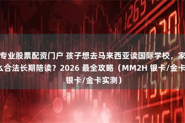 专业股票配资门户 孩子想去马来西亚读国际学校,家长怎么合法长期陪读?2026 最全攻略(MM2H 银卡/金卡实测)