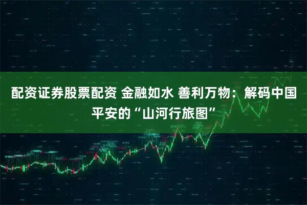 配资证券股票配资 金融如水 善利万物:解码中国平安的“山河行旅图”