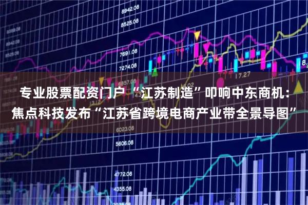 专业股票配资门户 “江苏制造”叩响中东商机：焦点科技发布“江苏省跨境电商产业带全景导图”
