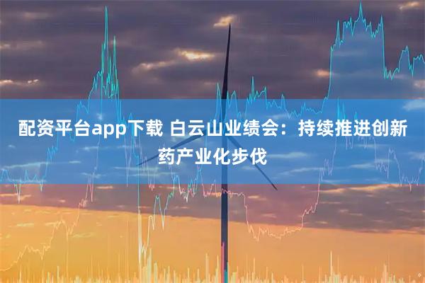 配资平台app下载 白云山业绩会：持续推进创新药产业化步伐