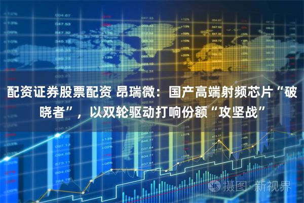 配资证券股票配资 昂瑞微：国产高端射频芯片“破晓者”，以双轮驱动打响份额“攻坚战”