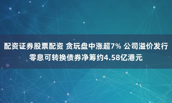 配资证券股票配资 贪玩盘中涨超7% 公司溢价发行零息可转换债券净筹约4.58亿港元