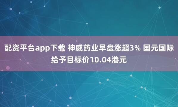 配资平台app下载 神威药业早盘涨超3% 国元国际给予目标价10.04港元