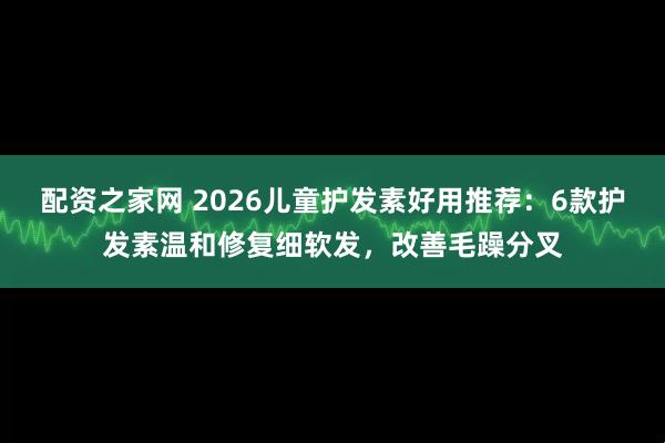 配资之家网 2026儿童护发素好用推荐：6款护发素温和修复细软发，改善毛躁分叉