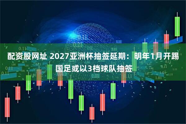 配资股网址 2027亚洲杯抽签延期：明年1月开踢 国足或以3档球队抽签