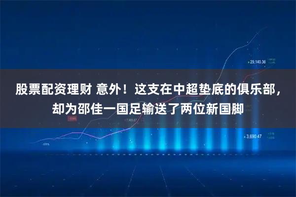 股票配资理财 意外！这支在中超垫底的俱乐部，却为邵佳一国足输送了两位新国脚