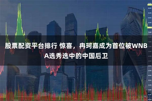 股票配资平台排行 惊喜，冉珂嘉成为首位被WNBA选秀选中的中国后卫