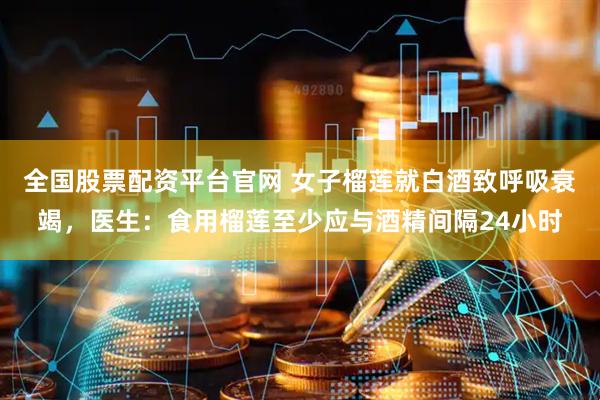 全国股票配资平台官网 女子榴莲就白酒致呼吸衰竭，医生：食用榴莲至少应与酒精间隔24小时