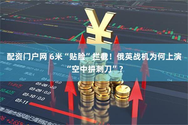 配资门户网 6米“贴脸”拦截！俄英战机为何上演“空中拼刺刀”？