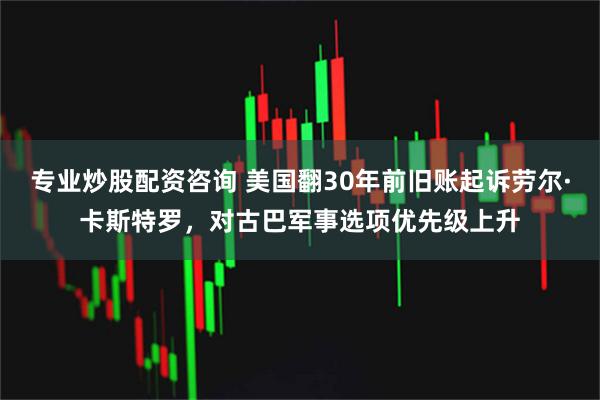 专业炒股配资咨询 美国翻30年前旧账起诉劳尔·卡斯特罗，对古巴军事选项优先级上升