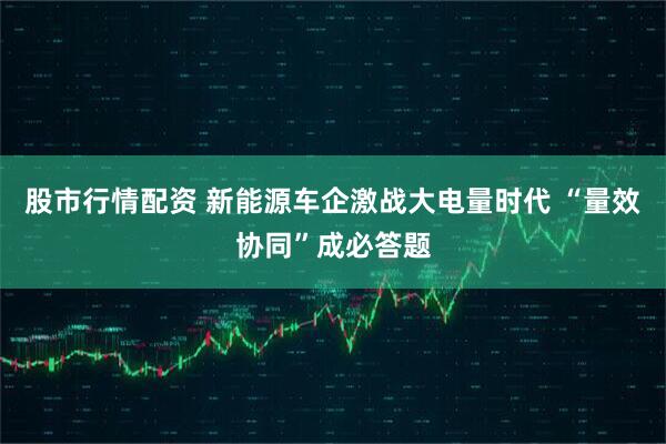 股市行情配资 新能源车企激战大电量时代 “量效协同”成必答题