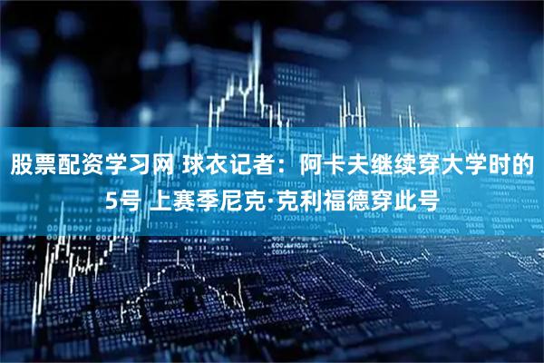 股票配资学习网 球衣记者：阿卡夫继续穿大学时的5号 上赛季尼克·克利福德穿此号