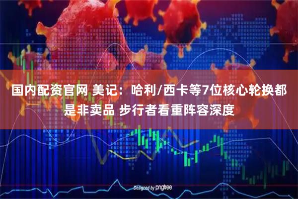 国内配资官网 美记：哈利/西卡等7位核心轮换都是非卖品 步行者看重阵容深度
