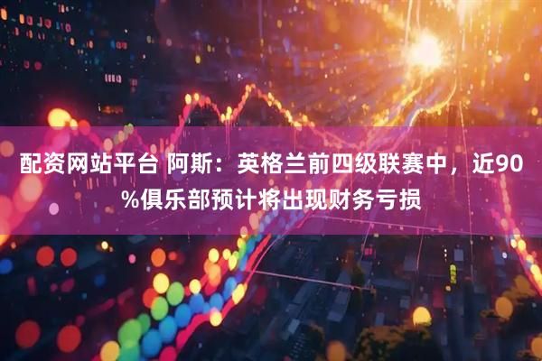 配资网站平台 阿斯：英格兰前四级联赛中，近90%俱乐部预计将出现财务亏损